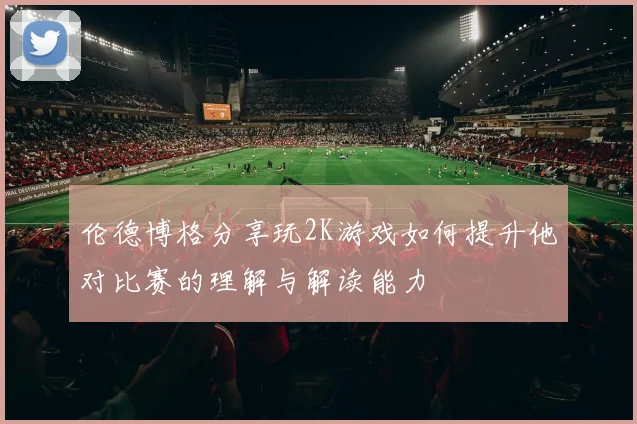 伦德博格分享玩2K游戏如何提升他对比赛的理解与解读能力