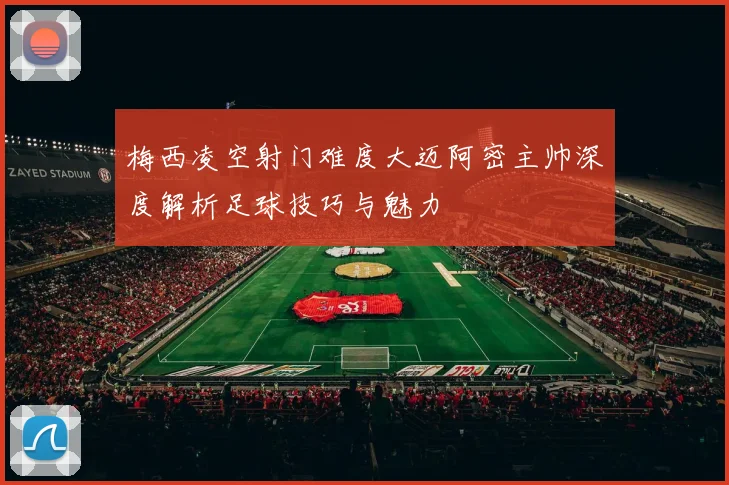 梅西凌空射门难度大迈阿密主帅深度解析足球技巧与魅力