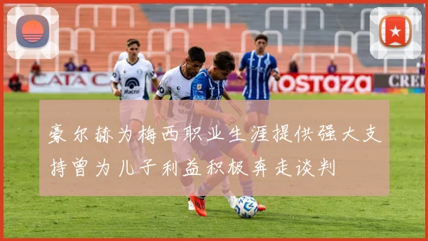 豪尔赫为梅西职业生涯提供强大支持曾为儿子利益积极奔走谈判